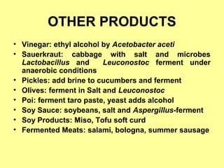 OTHER PRODUCTS
• Vinegar: ethyl alcohol by Acetobacter aceti
• Sauerkraut: cabbage with salt and microbes
Lactobacillus and Leuconostoc ferment under
anaerobic conditions
• Pickles: add brine to cucumbers and ferment
• Olives: ferment in Salt and Leuconostoc
• Poi: ferment taro paste, yeast adds alcohol
• Soy Sauce: soybeans, salt and Aspergillus-ferment
• Soy Products: Miso, Tofu soft curd
• Fermented Meats: salami, bologna, summer sausage
 