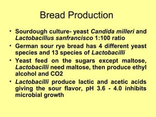Bread Production
• Sourdough culture- yeast Candida milleri and
Lactobacillus sanfrancisco 1:100 ratio
• German sour rye bread has 4 different yeast
species and 13 species of Lactobacilli
• Yeast feed on the sugars except maltose,
Lactobacilli need maltose, then produce ethyl
alcohol and CO2
• Lactobacilli produce lactic and acetic acids
giving the sour flavor, pH 3.6 - 4.0 inhibits
microbial growth
 