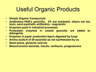 Useful Organic Products
• Simple Organic Compounds-
• Antibiotics-1940’s penicillin, 2% are marketed, others are too
toxic, semi-synthetic antibiotics - augmentin
• Enzymes-used in industrial processes
• Proteolytic enzymes in coated granules are added to
detergents
• Enzymes in paper production-lignin digested by fungi
• Amino acids-8 of 20 essential aa not synthesized by us
• Need lysine, glutamic acid etc
• Bioconversion-steroids, insulin, cortisone, progesterone
 