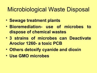 Microbiological Waste Disposal
• Sewage treatment plants
• Bioremediation- use of microbes to
dispose of chemical wastes
• 3 strains of microbes can Deactivate
Aroclor 1260- a toxic PCB
• Others detoxify cyanide and dioxin
• Use GMO microbes
 