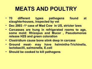 MEATS AND POULTRY
• 70 different types pathogens found at
slaughterhouses, inspected by vet
• Dec 2003 -1st
case of Mad Cow in US, stricter laws
• Carcasses are hung in refrigerated rooms to age,
some mold: Rhizopus and Mucor , Pseudomonas
release H2S and green coloration
• Clostridium cause bone stink deep in carcass
• Ground meat- may have helminths-Trichinella,
lactobacilli, salmonella, E.coli
• Should be cooked to kill pathogens
 