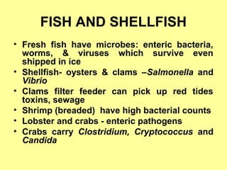 FISH AND SHELLFISH
• Fresh fish have microbes: enteric bacteria,
worms, & viruses which survive even
shipped in ice
• Shellfish- oysters & clams –Salmonella and
Vibrio
• Clams filter feeder can pick up red tides
toxins, sewage
• Shrimp (breaded) have high bacterial counts
• Lobster and crabs - enteric pathogens
• Crabs carry Clostridium, Cryptococcus and
Candida
 