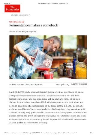29/3/2018 Fermentation makes a comeback - Universe in a jar
https://www.economist.com/news/christmas-specials/21732694-dinner-tastes-best-pre-digested-fermentation-makes-comeback 1/6
Universe in a jar
Fermentation makes a comeback
Dinner tastes best pre-digested
Christmas issue 2017 
Print edition | Christmas Specials Dec 19th 2017 | LIBERTY, TENNESSEE
SANDOR KATZ’S kitchen is an alchemist’s laboratory. Glass jars filled with grains
and spices both common and unusual—oat groats and rice, millet and dried
tapioca pearls, sugar and liquorice, dulse and mauby bark—line ceiling-high
shelves. Beneath them sit carboys filled with homemade meads, fruit wines and
perry. In glass jars and ceramic crocks on the broad central table, the alchemist’s
assistants—trillions of bacteria—transform red cabbage into crisp sauerkraut with
a hint of caraway, deep green summer cucumbers into fizzingly sour olive-coloured
pickles, carrots and green cabbage into bracing pao cai (Chinese pickles), and sliced
daikon radish into an extraordinary kimchi. Its powerful funk blooms into the room
as soon as Mr Katz removes the crock top.
 