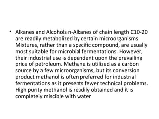 • Alkanes and Alcohols n-Alkanes of chain length C10-20
are readily metabolized by certain microorganisms.
Mixtures, rather than a specific compound, are usually
most suitable for microbial fermentations. However,
their industrial use is dependent upon the prevailing
price of petroleum. Methane is utilized as a carbon
source by a few microorganisms, but its conversion
product methanol is often preferred for industrial
fermentations as it presents fewer technical problems.
High purity methanol is readily obtained and it is
completely miscible with water
 