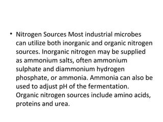 • Nitrogen Sources Most industrial microbes
can utilize both inorganic and organic nitrogen
sources. Inorganic nitrogen may be supplied
as ammonium salts, often ammonium
sulphate and diammonium hydrogen
phosphate, or ammonia. Ammonia can also be
used to adjust pH of the fermentation.
Organic nitrogen sources include amino acids,
proteins and urea.
 