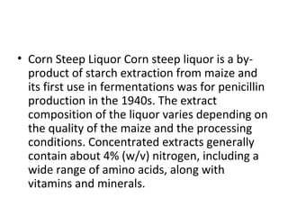 • Corn Steep Liquor Corn steep liquor is a by-
product of starch extraction from maize and
its first use in fermentations was for penicillin
production in the 1940s. The extract
composition of the liquor varies depending on
the quality of the maize and the processing
conditions. Concentrated extracts generally
contain about 4% (w/v) nitrogen, including a
wide range of amino acids, along with
vitamins and minerals.
 