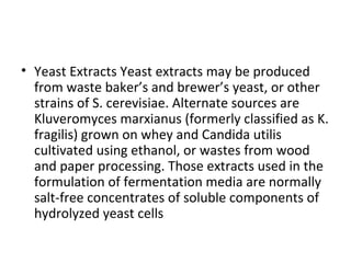 • Yeast Extracts Yeast extracts may be produced
from waste baker’s and brewer’s yeast, or other
strains of S. cerevisiae. Alternate sources are
Kluveromyces marxianus (formerly classified as K.
fragilis) grown on whey and Candida utilis
cultivated using ethanol, or wastes from wood
and paper processing. Those extracts used in the
formulation of fermentation media are normally
salt-free concentrates of soluble components of
hydrolyzed yeast cells
 