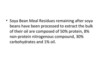 • Soya Bean Meal Residues remaining after soya
beans have been processed to extract the bulk
of their oil are composed of 50% protein, 8%
non-protein nitrogenous compound, 30%
carbohydrates and 1% oil.
 