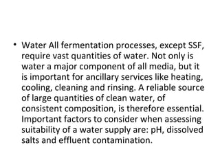 • Water All fermentation processes, except SSF,
require vast quantities of water. Not only is
water a major component of all media, but it
is important for ancillary services like heating,
cooling, cleaning and rinsing. A reliable source
of large quantities of clean water, of
consistent composition, is therefore essential.
Important factors to consider when assessing
suitability of a water supply are: pH, dissolved
salts and effluent contamination.
 
