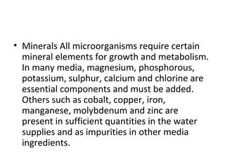 • Minerals All microorganisms require certain
mineral elements for growth and metabolism.
In many media, magnesium, phosphorous,
potassium, sulphur, calcium and chlorine are
essential components and must be added.
Others such as cobalt, copper, iron,
manganese, molybdenum and zinc are
present in sufficient quantities in the water
supplies and as impurities in other media
ingredients.
 