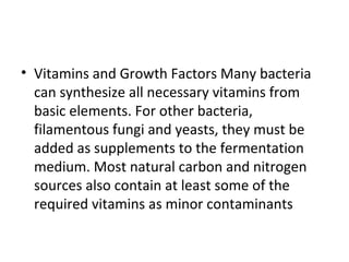 • Vitamins and Growth Factors Many bacteria
can synthesize all necessary vitamins from
basic elements. For other bacteria,
filamentous fungi and yeasts, they must be
added as supplements to the fermentation
medium. Most natural carbon and nitrogen
sources also contain at least some of the
required vitamins as minor contaminants
 