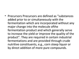 • Precursors Precursors are defined as “substances
added prior to or simultaneously with the
fermentation which are incorporated without any
major change into the molecule ofthe
fermentation product and which generally serve
to increase the yield or improve the quality of the
product”. They are required in certain industrial
fermentations and are provided through crude
nutritive constituents, e.g., corn steep liquor or
by direct addition of more pure compounds.
 