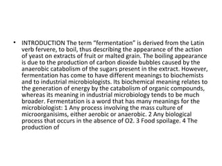 • INTRODUCTION The term “fermentation” is derived from the Latin
verb fervere, to boil, thus describing the appearance of the action
of yeast on extracts of fruit or malted grain. The boiling appearance
is due to the production of carbon dioxide bubbles caused by the
anaerobic catabolism of the sugars present in the extract. However,
fermentation has come to have different meanings to biochemists
and to industrial microbiologists. Its biochemical meaning relates to
the generation of energy by the catabolism of organic compounds,
whereas its meaning in industrial microbiology tends to be much
broader. Fermentation is a word that has many meanings for the
microbiologist: 1 Any process involving the mass culture of
microorganisims, either aerobic or anaerobic. 2 Any biological
process that occurs in the absence of O2. 3 Food spoilage. 4 The
production of
 