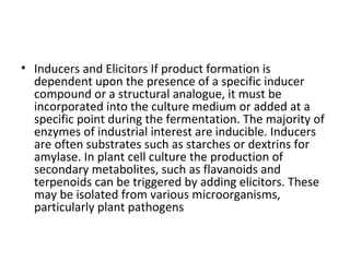 • Inducers and Elicitors If product formation is
dependent upon the presence of a specific inducer
compound or a structural analogue, it must be
incorporated into the culture medium or added at a
specific point during the fermentation. The majority of
enzymes of industrial interest are inducible. Inducers
are often substrates such as starches or dextrins for
amylase. In plant cell culture the production of
secondary metabolites, such as flavanoids and
terpenoids can be triggered by adding elicitors. These
may be isolated from various microorganisms,
particularly plant pathogens
 