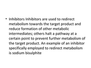 • Inhibitors Inhibitors are used to redirect
metabolism towards the target product and
reduce formation of other metabolic
intermediates; others halt a pathway at a
certain point to prevent further metabolism of
the target product. An example of an inhibitor
specifically employed to redirect metabolism
is sodium bisulphite
 