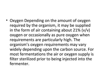 • Oxygen Depending on the amount of oxygen
required by the organism, it may be supplied
in the form of air containing about 21% (v/v)
oxygen or occasionally as pure oxygen when
requirements are particularly high. The
organism’s oxygen requirements may vary
widely depending upon the carbon source. For
most fermentations the air or oxygen supply is
filter sterilized prior to being injected into the
fermenter.
 