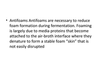 • Antifoams Antifoams are necessary to reduce
foam formation during fermentation. Foaming
is largely due to media proteins that become
attached to the air-broth interface where they
denature to form a stable foam “skin” that is
not easily disrupted
 