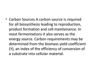 • Carbon Sources A carbon source is required
for all biosynthesis leading to reproduction,
product formation and cell maintenance. In
most fermentations it also serves as the
energy source. Carbon requirements may be
determined from the biomass yield coefficient
(Y), an index of the efficiency of conversion of
a substrate into cellular material.
 