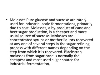 • Molasses Pure glucose and sucrose are rarely
used for industrial-scale fermentations, primarily
due to cost. Molasses, a by-product of cane and
beet sugar production, is a cheaper and more
usual source of sucrose. Molasses are
concentrated syrups or mother liquors recovered
at any one of several steps in the sugar refining
process with different names depending on the
step from which it is recovered. Blackstrap
molasses from sugar cane is normally the
cheapest and most used sugar source for
industrial fermentation.
 
