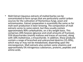 • Malt Extract Aqueous extracts of malted barley can be
concentrated to form syrups that are particularly useful carbon
sources for the cultivation of filamentous fungi, yeast and
actinomycetes. Extract preparation is essentially the same as for
malt wort production in beer brewing. The composition of malt
extracts varies to some extent, but they usually contain
approximately 90% carbohydrate, on a dry weight basis. This
comprises 20% hexoses (glucose and small amounts of fructose),
55% disaccharides (mainly maltose and traces of sucrose), along
with 10% maltotriose, a trisaccharide. In addition, these products
contain a range of branched and unbranched dextrins (15-20%),
which may or may not be metabolized, depending upon the
microorganism. Malt extracts also contain some vitamins and
approximately 5% nitrogenous substances, proteins, peptides and
amino acids.
 
