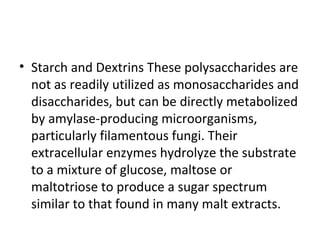 • Starch and Dextrins These polysaccharides are
not as readily utilized as monosaccharides and
disaccharides, but can be directly metabolized
by amylase-producing microorganisms,
particularly filamentous fungi. Their
extracellular enzymes hydrolyze the substrate
to a mixture of glucose, maltose or
maltotriose to produce a sugar spectrum
similar to that found in many malt extracts.
 