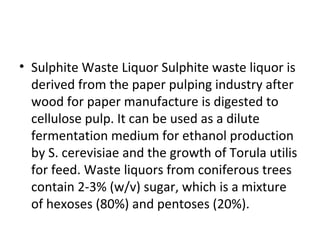 • Sulphite Waste Liquor Sulphite waste liquor is
derived from the paper pulping industry after
wood for paper manufacture is digested to
cellulose pulp. It can be used as a dilute
fermentation medium for ethanol production
by S. cerevisiae and the growth of Torula utilis
for feed. Waste liquors from coniferous trees
contain 2-3% (w/v) sugar, which is a mixture
of hexoses (80%) and pentoses (20%).
 