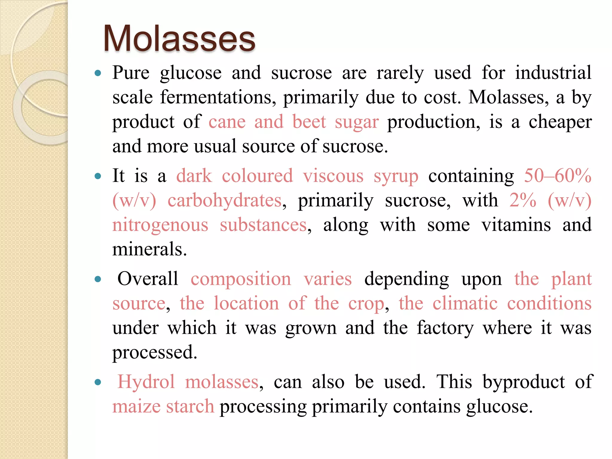 Molasses
 Pure glucose and sucrose are rarely used for industrial
scale fermentations, primarily due to cost. Molasses, a by
product of cane and beet sugar production, is a cheaper
and more usual source of sucrose.
 It is a dark coloured viscous syrup containing 50–60%
(w/v) carbohydrates, primarily sucrose, with 2% (w/v)
nitrogenous substances, along with some vitamins and
minerals.
 Overall composition varies depending upon the plant
source, the location of the crop, the climatic conditions
under which it was grown and the factory where it was
processed.
 Hydrol molasses, can also be used. This byproduct of
maize starch processing primarily contains glucose.
 