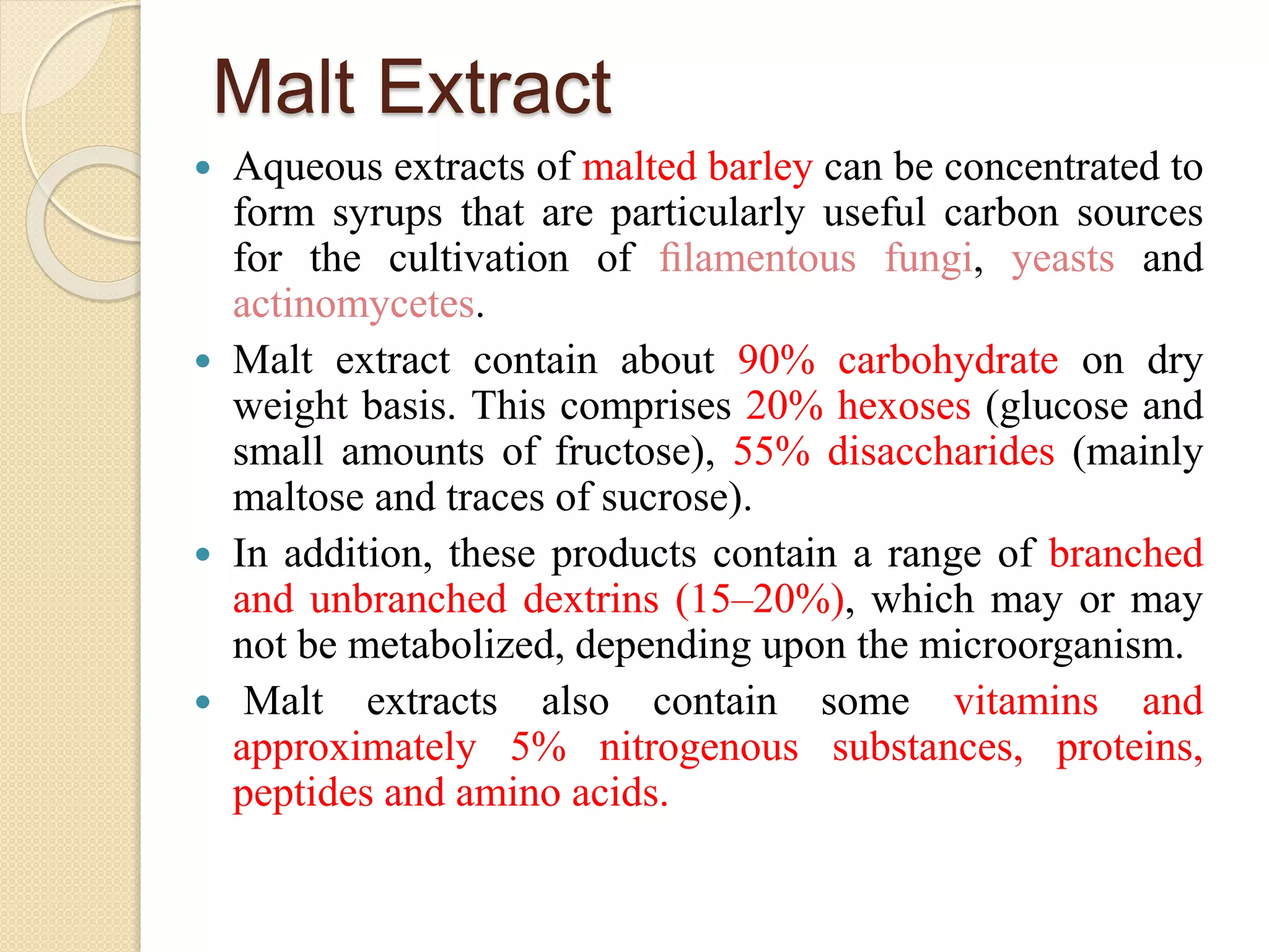 Malt Extract
 Aqueous extracts of malted barley can be concentrated to
form syrups that are particularly useful carbon sources
for the cultivation of ﬁlamentous fungi, yeasts and
actinomycetes.
 Malt extract contain about 90% carbohydrate on dry
weight basis. This comprises 20% hexoses (glucose and
small amounts of fructose), 55% disaccharides (mainly
maltose and traces of sucrose).
 In addition, these products contain a range of branched
and unbranched dextrins (15–20%), which may or may
not be metabolized, depending upon the microorganism.
 Malt extracts also contain some vitamins and
approximately 5% nitrogenous substances, proteins,
peptides and amino acids.
 