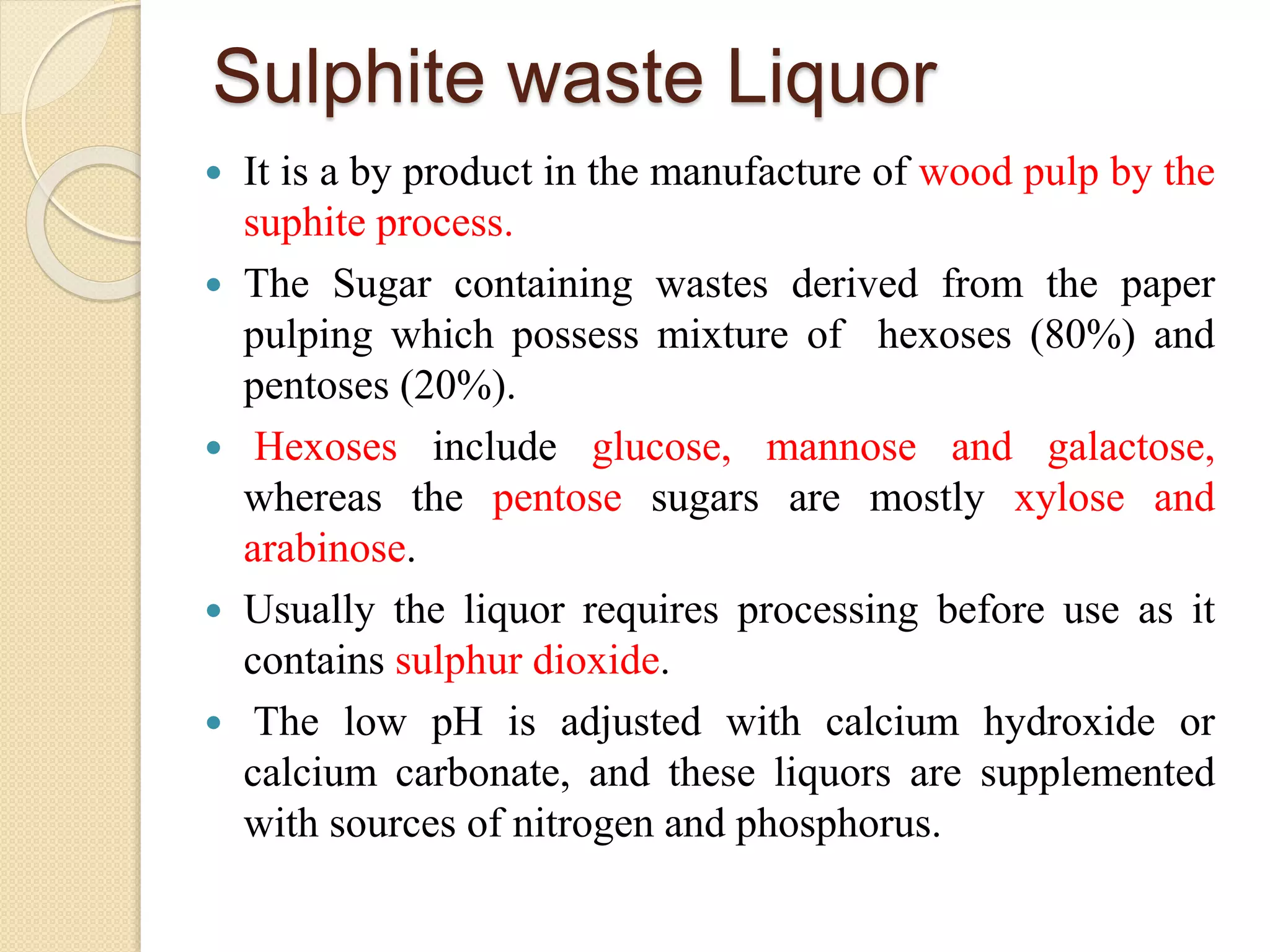 Sulphite waste Liquor
 It is a by product in the manufacture of wood pulp by the
suphite process.
 The Sugar containing wastes derived from the paper
pulping which possess mixture of hexoses (80%) and
pentoses (20%).
 Hexoses include glucose, mannose and galactose,
whereas the pentose sugars are mostly xylose and
arabinose.
 Usually the liquor requires processing before use as it
contains sulphur dioxide.
 The low pH is adjusted with calcium hydroxide or
calcium carbonate, and these liquors are supplemented
with sources of nitrogen and phosphorus.
 