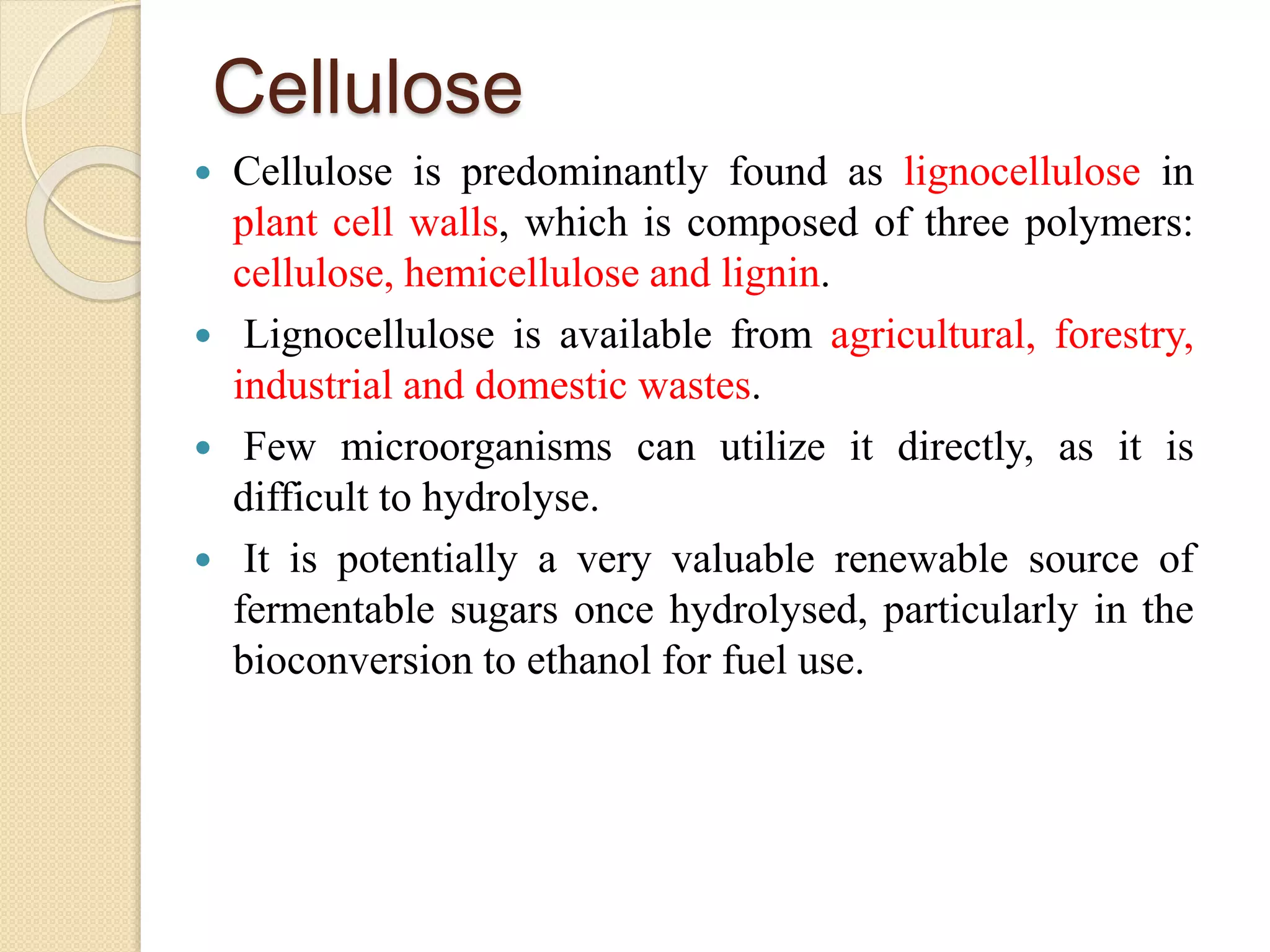 Cellulose
 Cellulose is predominantly found as lignocellulose in
plant cell walls, which is composed of three polymers:
cellulose, hemicellulose and lignin.
 Lignocellulose is available from agricultural, forestry,
industrial and domestic wastes.
 Few microorganisms can utilize it directly, as it is
difficult to hydrolyse.
 It is potentially a very valuable renewable source of
fermentable sugars once hydrolysed, particularly in the
bioconversion to ethanol for fuel use.
 