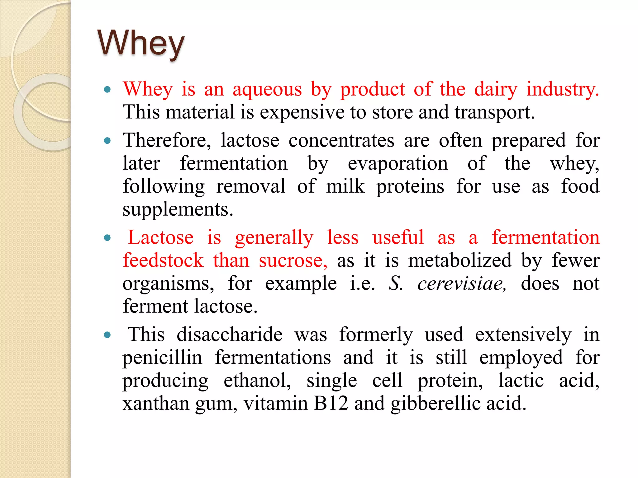 Whey
 Whey is an aqueous by product of the dairy industry.
This material is expensive to store and transport.
 Therefore, lactose concentrates are often prepared for
later fermentation by evaporation of the whey,
following removal of milk proteins for use as food
supplements.
 Lactose is generally less useful as a fermentation
feedstock than sucrose, as it is metabolized by fewer
organisms, for example i.e. S. cerevisiae, does not
ferment lactose.
 This disaccharide was formerly used extensively in
penicillin fermentations and it is still employed for
producing ethanol, single cell protein, lactic acid,
xanthan gum, vitamin B12 and gibberellic acid.
 