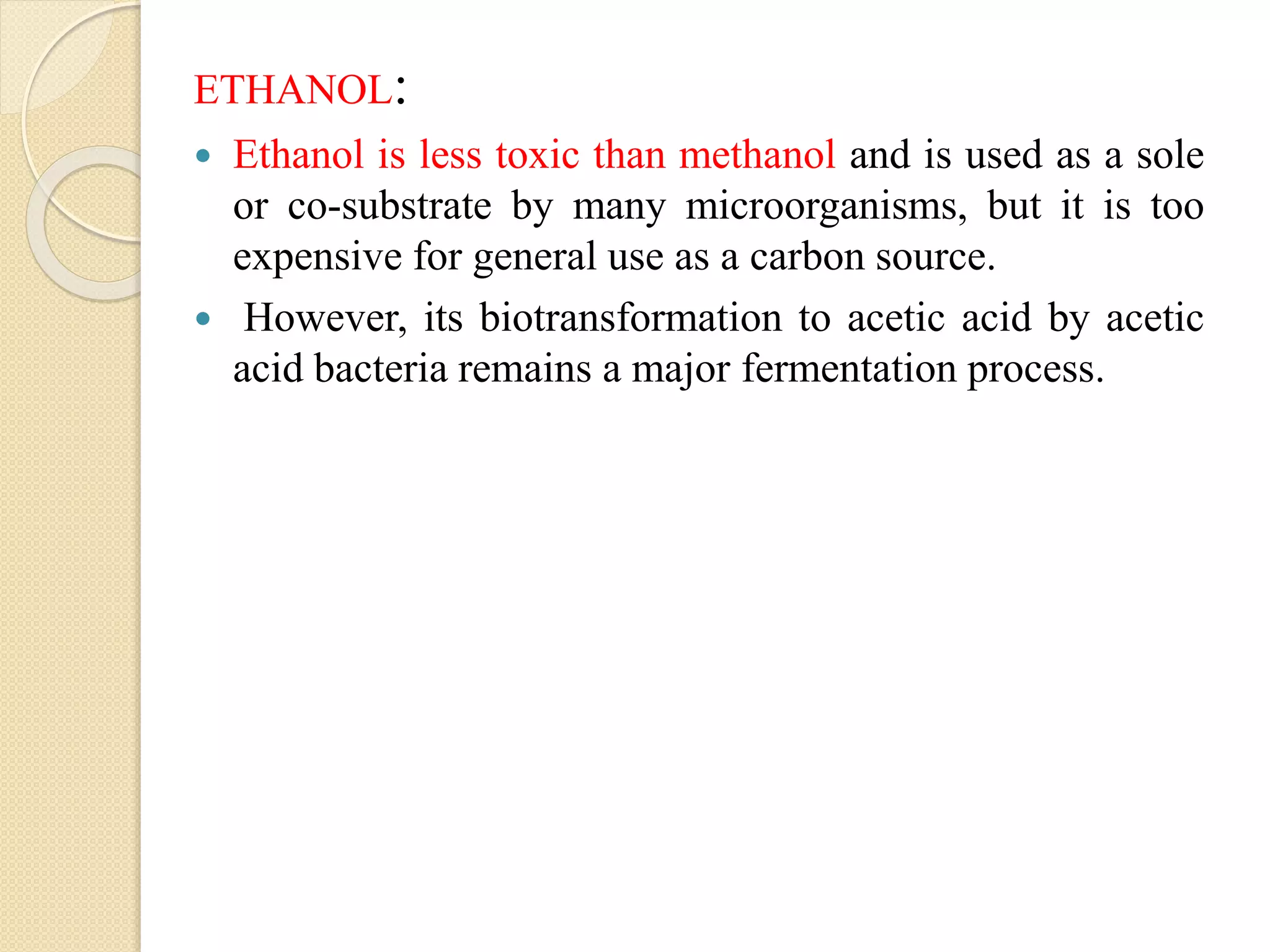 ETHANOL:
 Ethanol is less toxic than methanol and is used as a sole
or co-substrate by many microorganisms, but it is too
expensive for general use as a carbon source.
 However, its biotransformation to acetic acid by acetic
acid bacteria remains a major fermentation process.
 