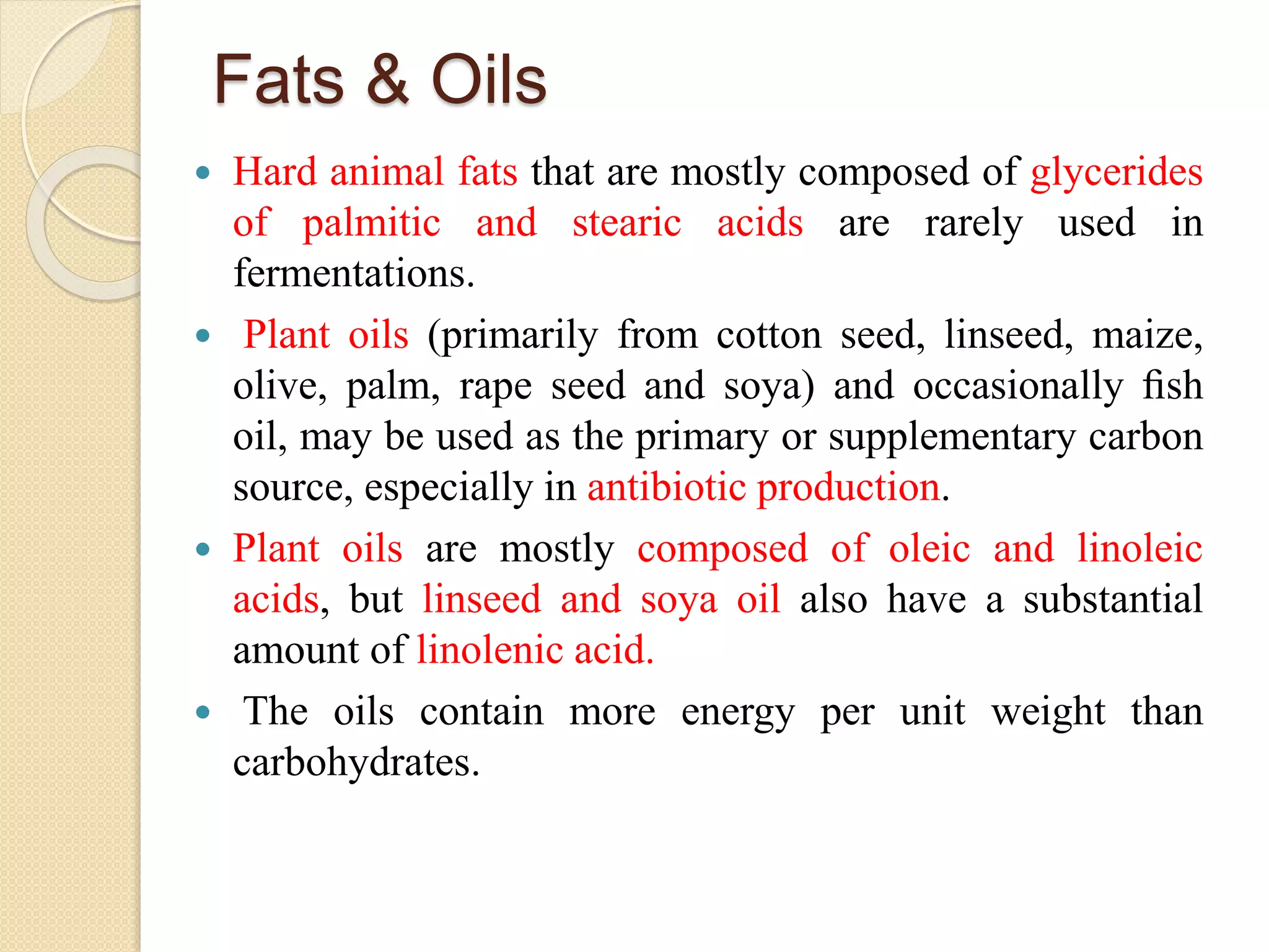 Fats & Oils
 Hard animal fats that are mostly composed of glycerides
of palmitic and stearic acids are rarely used in
fermentations.
 Plant oils (primarily from cotton seed, linseed, maize,
olive, palm, rape seed and soya) and occasionally ﬁsh
oil, may be used as the primary or supplementary carbon
source, especially in antibiotic production.
 Plant oils are mostly composed of oleic and linoleic
acids, but linseed and soya oil also have a substantial
amount of linolenic acid.
 The oils contain more energy per unit weight than
carbohydrates.
 