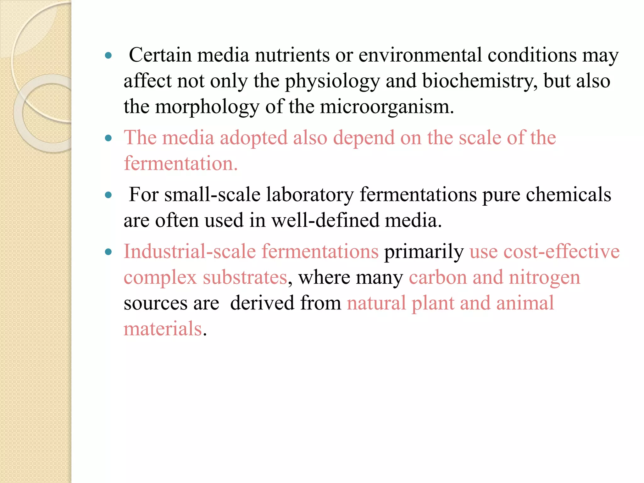  Certain media nutrients or environmental conditions may
affect not only the physiology and biochemistry, but also
the morphology of the microorganism.
 The media adopted also depend on the scale of the
fermentation.
 For small-scale laboratory fermentations pure chemicals
are often used in well-defined media.
 Industrial-scale fermentations primarily use cost-effective
complex substrates, where many carbon and nitrogen
sources are derived from natural plant and animal
materials.
 