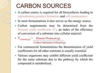 CARBON SOURCES
 A carbon source is required for all biosynthesis leading to
reproduction, product formation and cell maintenance.
 In most fermentations it also serves as the energy source.
 Carbon requirements may be determined from the
biomass yield coefﬁcient (Y), an index of the efﬁciency
of conversion of a substrate into cellular material.
 Ycarbon(g/g) = Biomass Produced (g)
Carbon Substrate Utilized (g)
 For commercial fermentations the determination of yield
coefficients for all other nutrients is usually essential.
 Various organisms may exhibit different yield coefﬁcient
for the same substrate due to the pathway by which the
compound is metabolized.
 