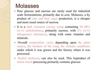 Molasses
 Pure glucose and sucrose are rarely used for industrial
scale fermentations, primarily due to cost. Molasses, a by
product of cane and beet sugar production, is a cheaper
and more usual source of sucrose.
 It is a dark coloured viscous syrup containing 50–60%
(w/v) carbohydrates, primarily sucrose, with 2% (w/v)
nitrogenous substances, along with some vitamins and
minerals.
 Overall composition varies depending upon the plant
source, the location of the crop, the climatic conditions
under which it was grown and the factory where it was
processed.
 Hydrol molasses, can also be used. This byproduct of
maize starch processing primarily contains glucose.
 