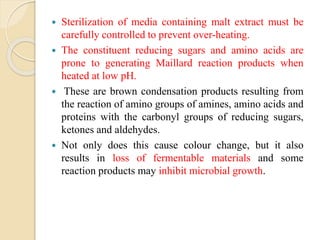  Sterilization of media containing malt extract must be
carefully controlled to prevent over-heating.
 The constituent reducing sugars and amino acids are
prone to generating Maillard reaction products when
heated at low pH.
 These are brown condensation products resulting from
the reaction of amino groups of amines, amino acids and
proteins with the carbonyl groups of reducing sugars,
ketones and aldehydes.
 Not only does this cause colour change, but it also
results in loss of fermentable materials and some
reaction products may inhibit microbial growth.
 