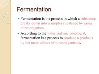 Fermentation
 Fermentation is the process in which a substance
breaks down into a simpler substance by using
microorganism.
 According to the industrial microbiologist,
fermentation is a process to produce a products
by the mass culture of microorganisms.
 