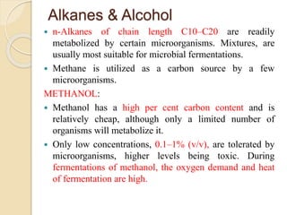 Alkanes & Alcohol
 n-Alkanes of chain length C10–C20 are readily
metabolized by certain microorganisms. Mixtures, are
usually most suitable for microbial fermentations.
 Methane is utilized as a carbon source by a few
microorganisms.
METHANOL:
 Methanol has a high per cent carbon content and is
relatively cheap, although only a limited number of
organisms will metabolize it.
 Only low concentrations, 0.1–1% (v/v), are tolerated by
microorganisms, higher levels being toxic. During
fermentations of methanol, the oxygen demand and heat
of fermentation are high.
 