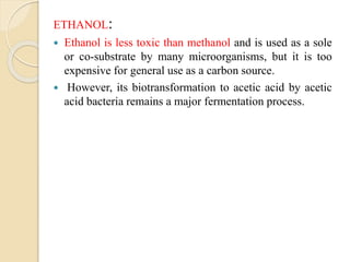 ETHANOL:
 Ethanol is less toxic than methanol and is used as a sole
or co-substrate by many microorganisms, but it is too
expensive for general use as a carbon source.
 However, its biotransformation to acetic acid by acetic
acid bacteria remains a major fermentation process.
 