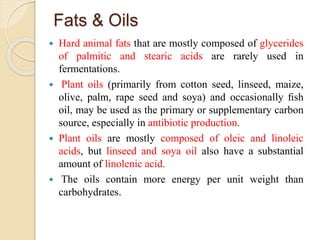 Fats & Oils
 Hard animal fats that are mostly composed of glycerides
of palmitic and stearic acids are rarely used in
fermentations.
 Plant oils (primarily from cotton seed, linseed, maize,
olive, palm, rape seed and soya) and occasionally ﬁsh
oil, may be used as the primary or supplementary carbon
source, especially in antibiotic production.
 Plant oils are mostly composed of oleic and linoleic
acids, but linseed and soya oil also have a substantial
amount of linolenic acid.
 The oils contain more energy per unit weight than
carbohydrates.
 