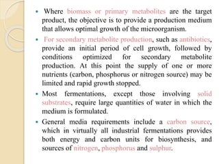  Where biomass or primary metabolites are the target
product, the objective is to provide a production medium
that allows optimal growth of the microorganism.
 For secondary metabolite production, such as antibiotics,
provide an initial period of cell growth, followed by
conditions optimized for secondary metabolite
production. At this point the supply of one or more
nutrients (carbon, phosphorus or nitrogen source) may be
limited and rapid growth stopped.
 Most fermentations, except those involving solid
substrates, require large quantities of water in which the
medium is formulated.
 General media requirements include a carbon source,
which in virtually all industrial fermentations provides
both energy and carbon units for biosynthesis, and
sources of nitrogen, phosphorus and sulphur.
 