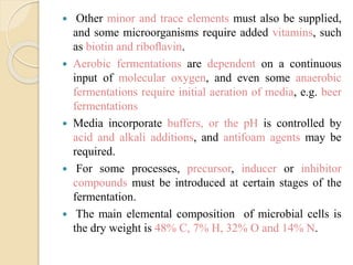  Other minor and trace elements must also be supplied,
and some microorganisms require added vitamins, such
as biotin and riboﬂavin.
 Aerobic fermentations are dependent on a continuous
input of molecular oxygen, and even some anaerobic
fermentations require initial aeration of media, e.g. beer
fermentations
 Media incorporate buffers, or the pH is controlled by
acid and alkali additions, and antifoam agents may be
required.
 For some processes, precursor, inducer or inhibitor
compounds must be introduced at certain stages of the
fermentation.
 The main elemental composition of microbial cells is
the dry weight is 48% C, 7% H, 32% O and 14% N.
 