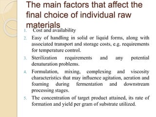 The main factors that affect the
ﬁnal choice of individual raw
materials1. Cost and availability
2. Easy of handling in solid or liquid forms, along with
associated transport and storage costs, e.g. requirements
for temperature control.
3. Sterilization requirements and any potential
denaturation problems.
4. Formulation, mixing, complexing and viscosity
characteristics that may inﬂuence agitation, aeration and
foaming during fermentation and downstream
processing stages.
5. The concentration of target product attained, its rate of
formation and yield per gram of substrate utilized.
 