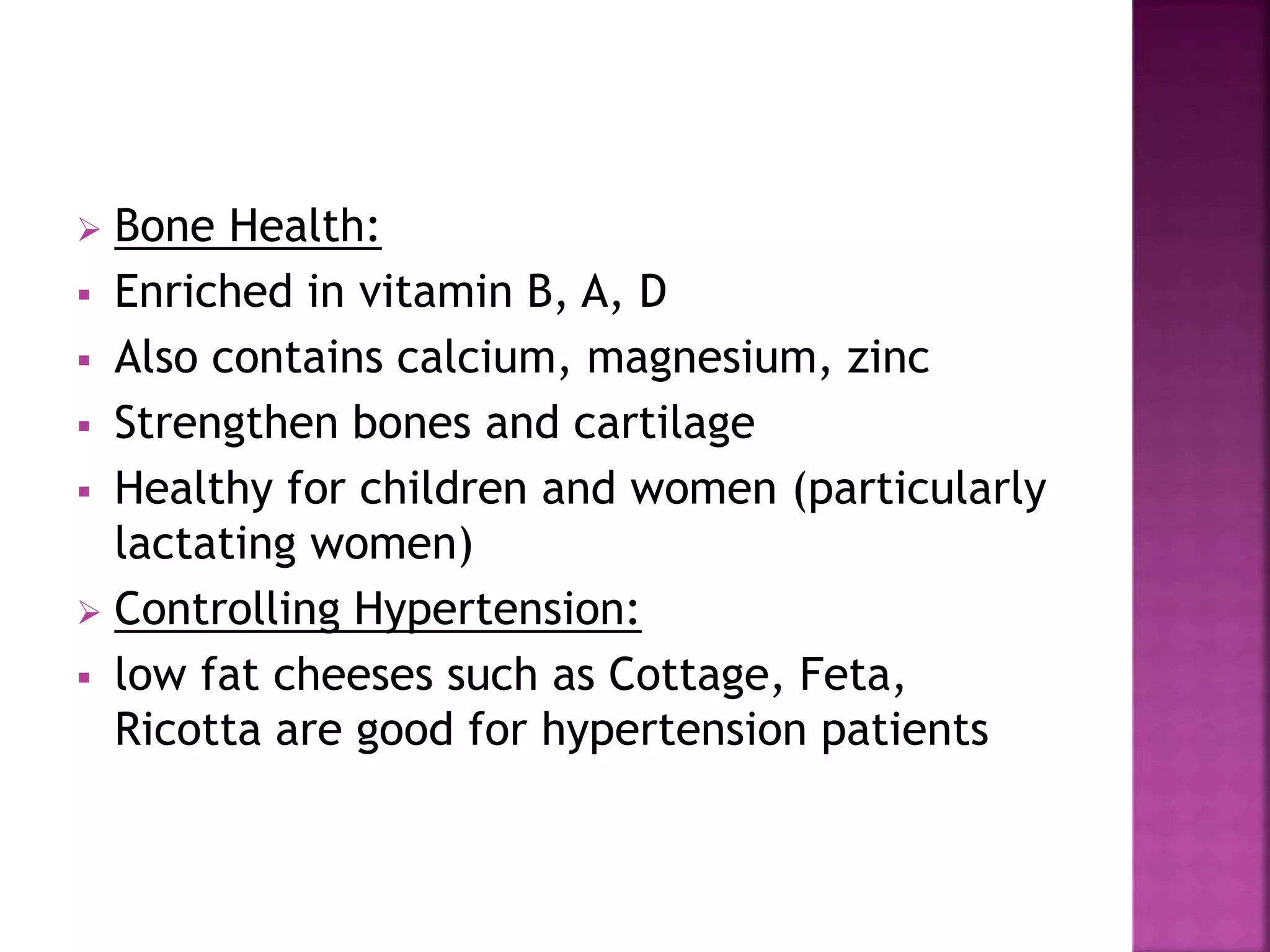  Bone Health:
 Enriched in vitamin B, A, D
 Also contains calcium, magnesium, zinc
 Strengthen bones and cartilage
 Healthy for children and women (particularly
lactating women)
 Controlling Hypertension:
 low fat cheeses such as Cottage, Feta,
Ricotta are good for hypertension patients
 