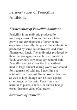 Fermentation of Penicillin
Antibiotic
Fermentation of Penicillin Antibiotic
Penicillin is an antibiotic produced by
microorganisms . This antibiotics inhibit
growth and development of other micro-
organism. Generally the penicillin antibiotic is
produced by some actinomycetes and some
filamentous fungi. The antibiotics produced by
these micro-organism can be used medicine
field, veterinary as well as agricultural field.
Penicillin antibiotic was the first antibiotic
used in large amount during world war second
for treatment of soldiers. Penicillin is a
antibiotic used against Gram positive bacteria
as well as high dosage can be used against
Gram negative bacteria. Penicillin is not
harmful to plants, animals or human beings
except in some cases of allergies.
Structure of Penicillin
 