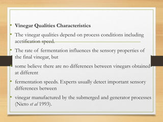 • Vinegar Qualities Characteristics
• The vinegar qualities depend on process conditions including
acetification speed.
• The rate of fermentation influences the sensory properties of
the final vinegar, but
• some believe there are no differences between vinegars obtained
at different
• fermentation speeds. Experts usually detect important sensory
differences between
• vinegar manufactured by the submerged and generator processes
(Nieto et al 1993).
 