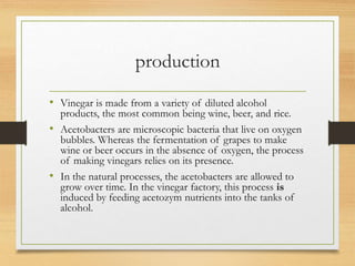 production
• Vinegar is made from a variety of diluted alcohol
products, the most common being wine, beer, and rice.
• Acetobacters are microscopic bacteria that live on oxygen
bubbles. Whereas the fermentation of grapes to make
wine or beer occurs in the absence of oxygen, the process
of making vinegars relies on its presence.
• In the natural processes, the acetobacters are allowed to
grow over time. In the vinegar factory, this process is
induced by feeding acetozym nutrients into the tanks of
alcohol.
 