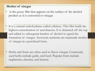 Mother of vinegar
• is the gooey film that appears on the surface of the alcohol
product as it is converted to vinegar.
• It is a natural carbohydrates called cellulose. This film holds the
highest concentration of acetobacters. It is skimmed off the top
and added to subsequent batches of alcohol to speed the
formation of vinegar. Acetozym nutrients are manmade mother
of vinegar in a powdered form.
• Herbs and fruits are often used to flavor vinegar. Commonly
used herbs include garlic, and basil. Popular fruits include
raspberries, cherries, and lemons
 