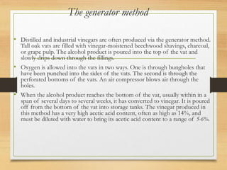 The generator method
• Distilled and industrial vinegars are often produced via the generator method.
Tall oak vats are filled with vinegar-moistened beechwood shavings, charcoal,
or grape pulp. The alcohol product is poured into the top of the vat and
slowly drips down through the fillings.
• Oxygen is allowed into the vats in two ways. One is through bungholes that
have been punched into the sides of the vats. The second is through the
perforated bottoms of the vats. An air compressor blows air through the
holes.
• When the alcohol product reaches the bottom of the vat, usually within in a
span of several days to several weeks, it has converted to vinegar. It is poured
off from the bottom of the vat into storage tanks. The vinegar produced in
this method has a very high acetic acid content, often as high as 14%, and
must be diluted with water to bring its acetic acid content to a range of 5-6%.
 